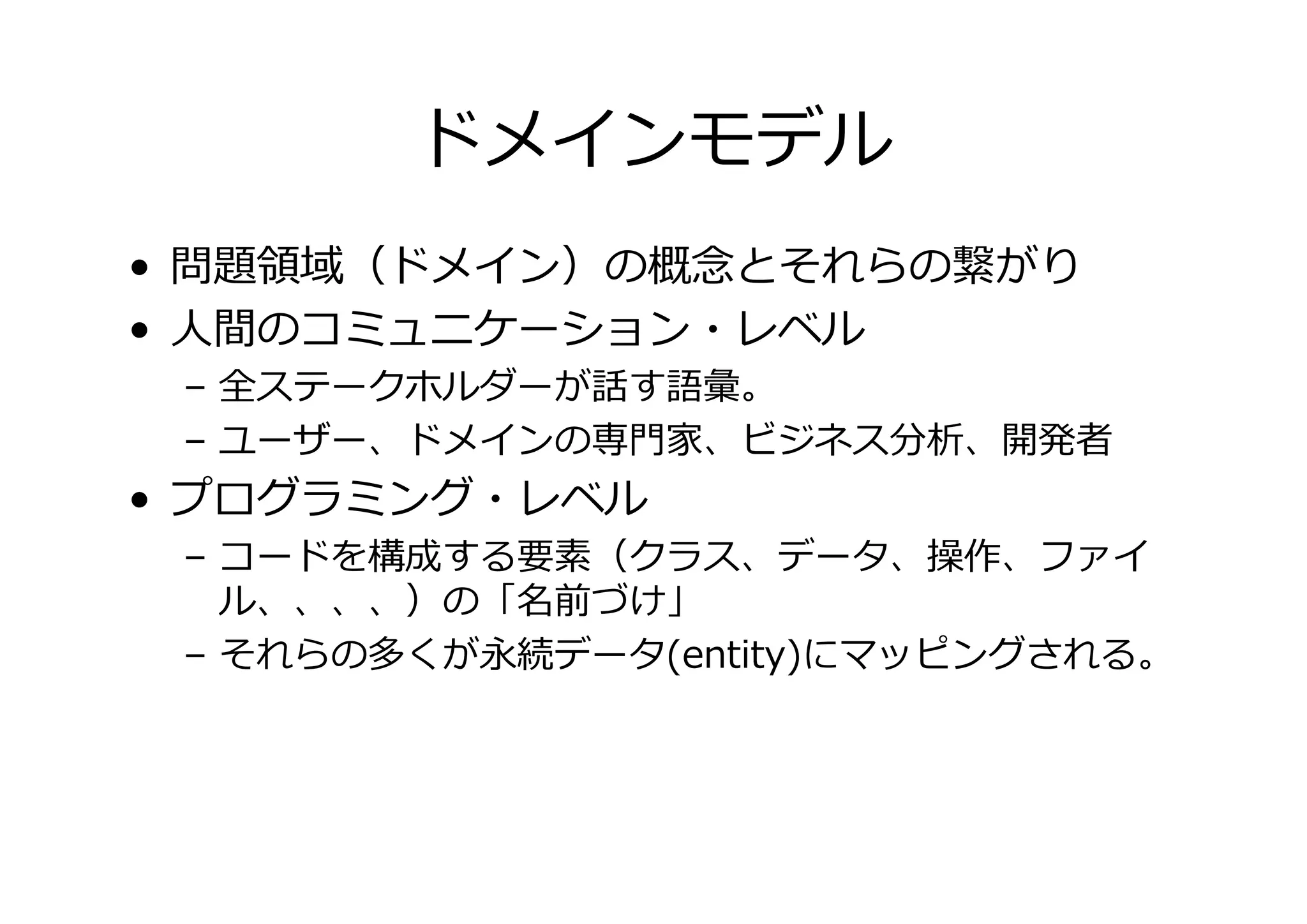 ドメインモデル
• 問題 域（ドメイン）の概 とそれらの がり
• 人間のコミュニケーション・レベル

– 全ステークホルダーが話す語彙。
– ユーザー、ドメインの専門家、ビジネス分析、開発者

• プログラミング・レベル

– コードを構成する要素（クラス、データ、操作、ファイ
ル、、、、）の「名前づけ」
– それらの多くが永続データ(entity)にマッピングされる。

 