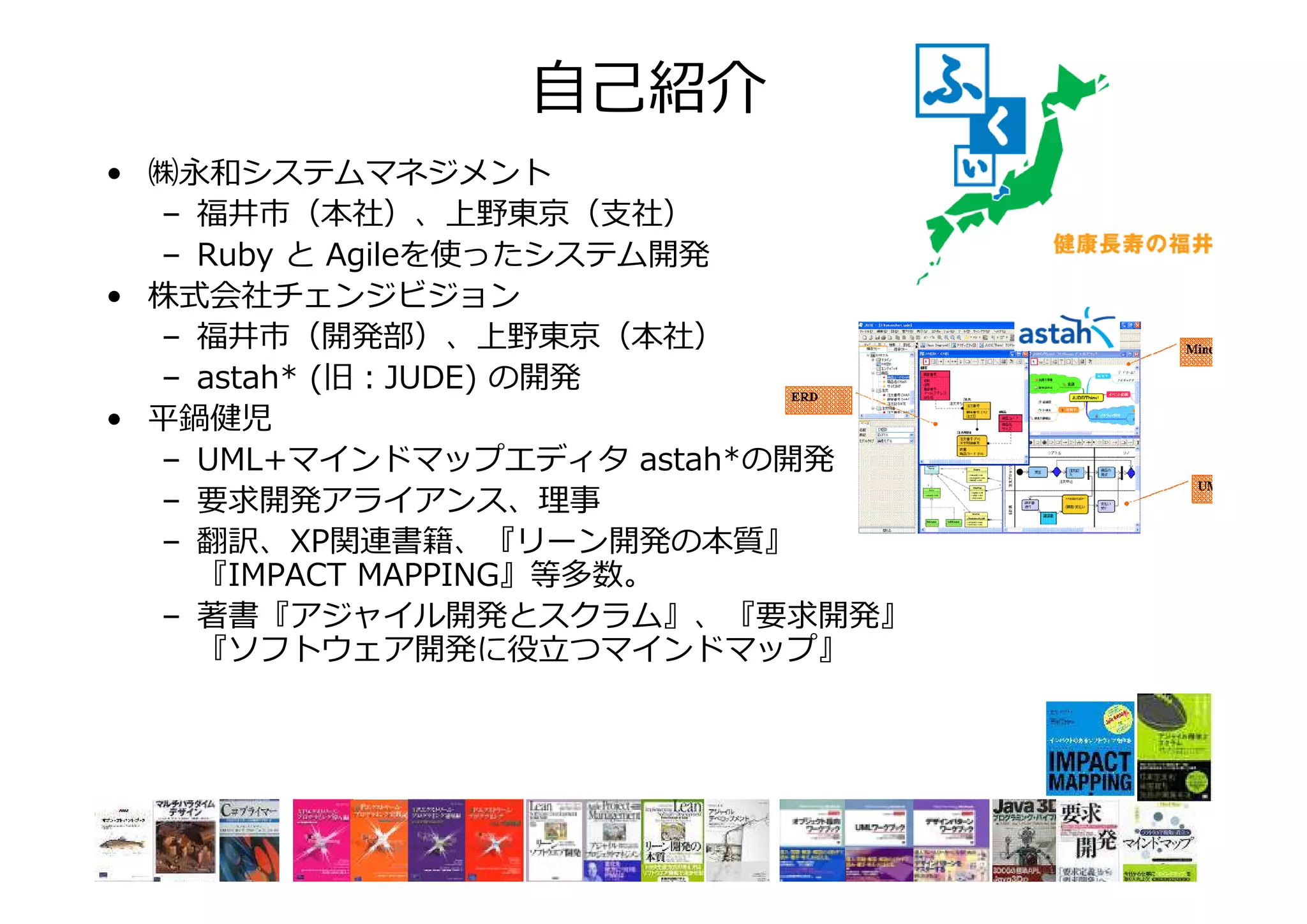 自己紹介
• ㈱永和システムマネジメント
– 福井市（本社）、上野東京（支社）
– Ruby と Agileを使ったシステム開発
• 株式会社チェンジビジョン
– 福井市（開発部）、上野東京（本社）
– astah* (旧：JUDE) の開発
• 平鍋健児
– UML+マインドマップエディタ astah*の開発
– 要求開発アライアンス、 事
– 翻訳、XP関連書籍、『リーン開発の本質』
『IMPACT MAPPING』等多数。
– 著書『アジャイル開発とスクラム』、『要求開発』
『ソフトウェア開発に
つマインドマップ』

 