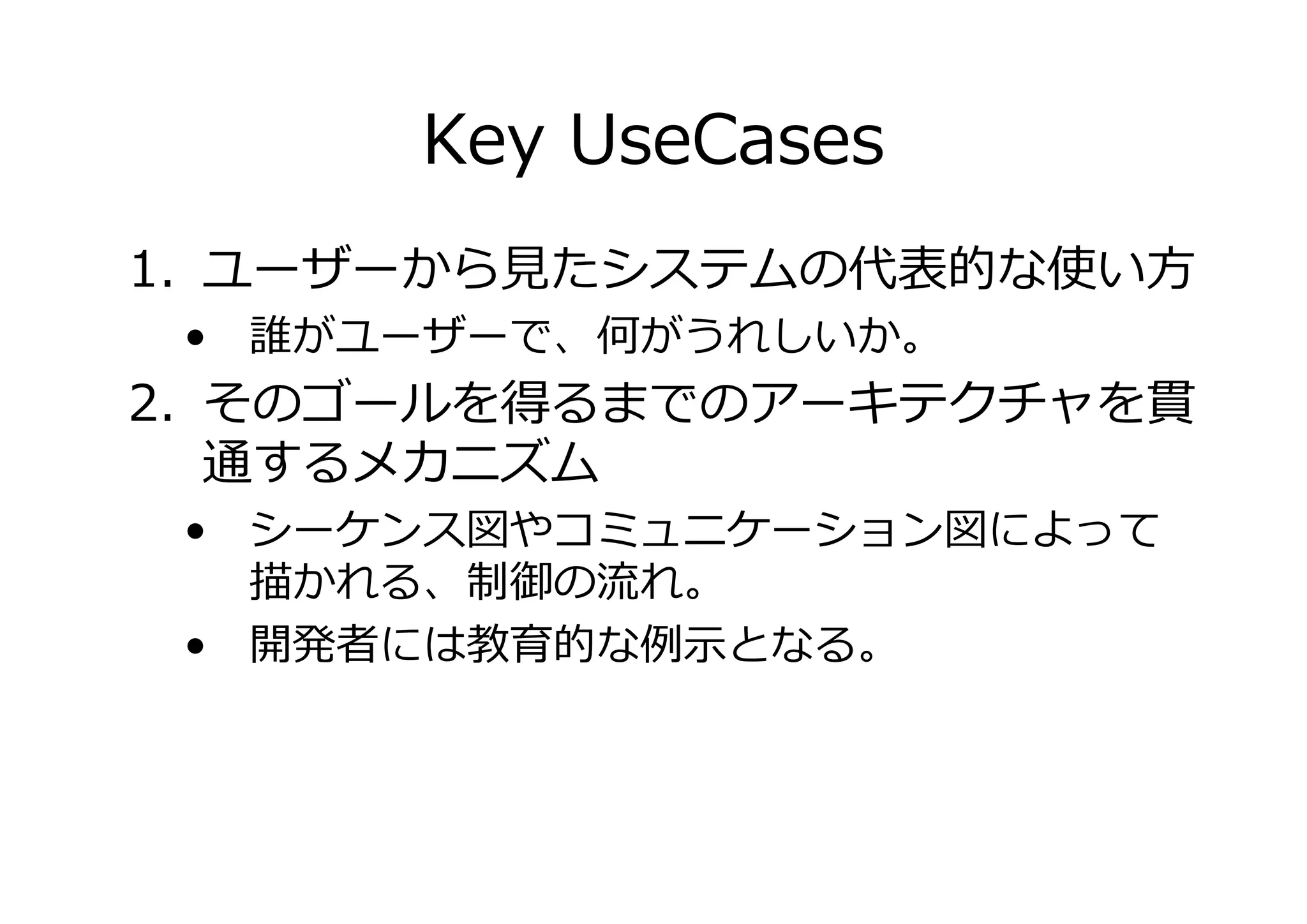 Key UseCases
1. ユーザーから たシステムの代表的な使い方
• 誰がユーザーで、何がうれしいか。

2. そのゴールを得るまでのアーキテクチャを貫
通するメカニズム
• シーケンス図やコミュニケーション図によって
かれる、
の れ。
• 開発者には
的な
となる。

 
