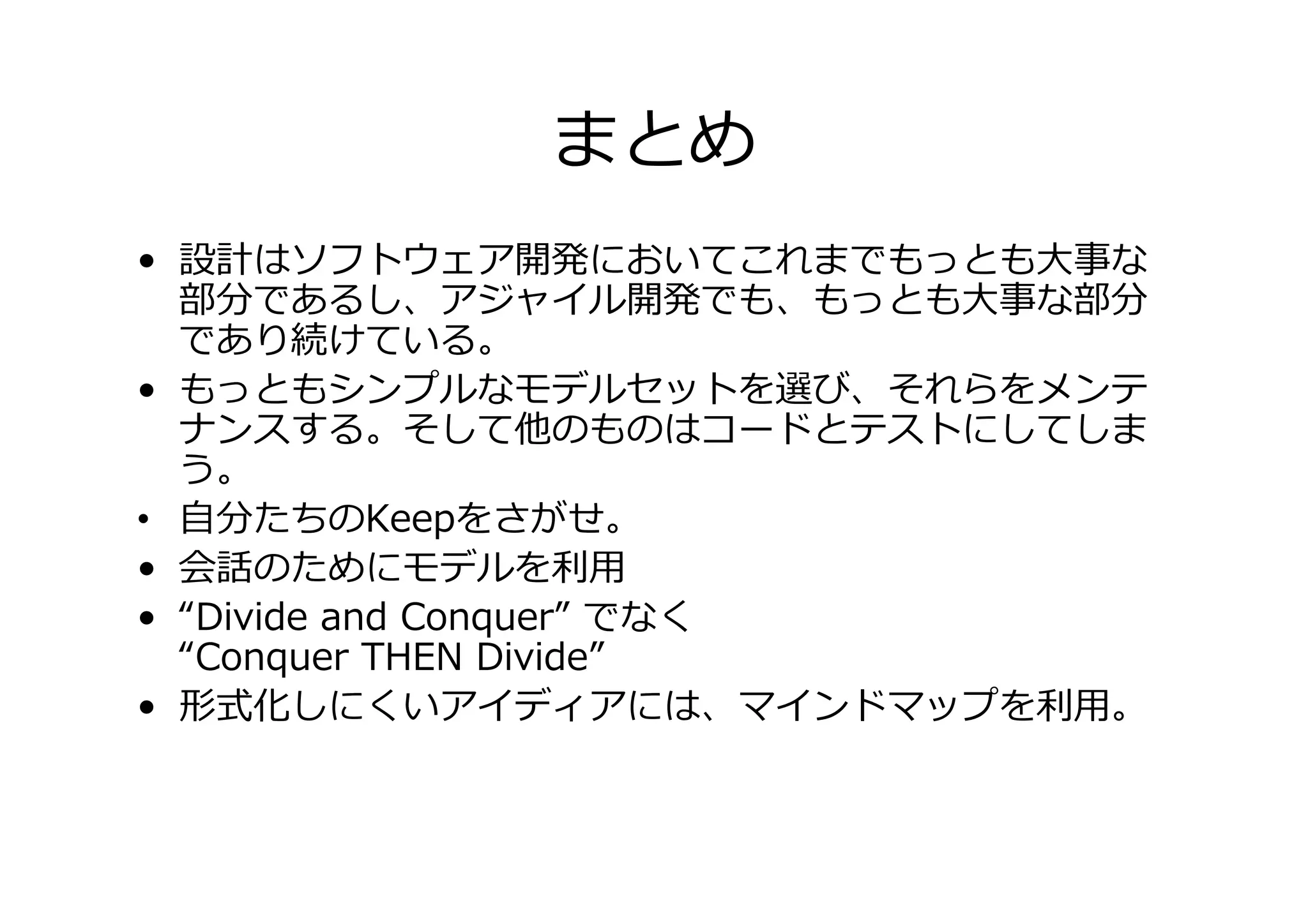 まとめ
• 設計はソフトウェア開発においてこれまでもっとも大事な
部分であるし、アジャイル開発でも、もっとも大事な部分
であり続けている。
• もっともシンプルなモデルセットを選び、それらをメンテ
ナンスする。そして他のものはコードとテストにしてしま
う。
• 自分たちのKeepをさがせ。
• 会話のためにモデルを
• “Divide and Conquer” でなく
“Conquer THEN Divide”
•
式化しにくいアイディアには、マインドマップを
。

 