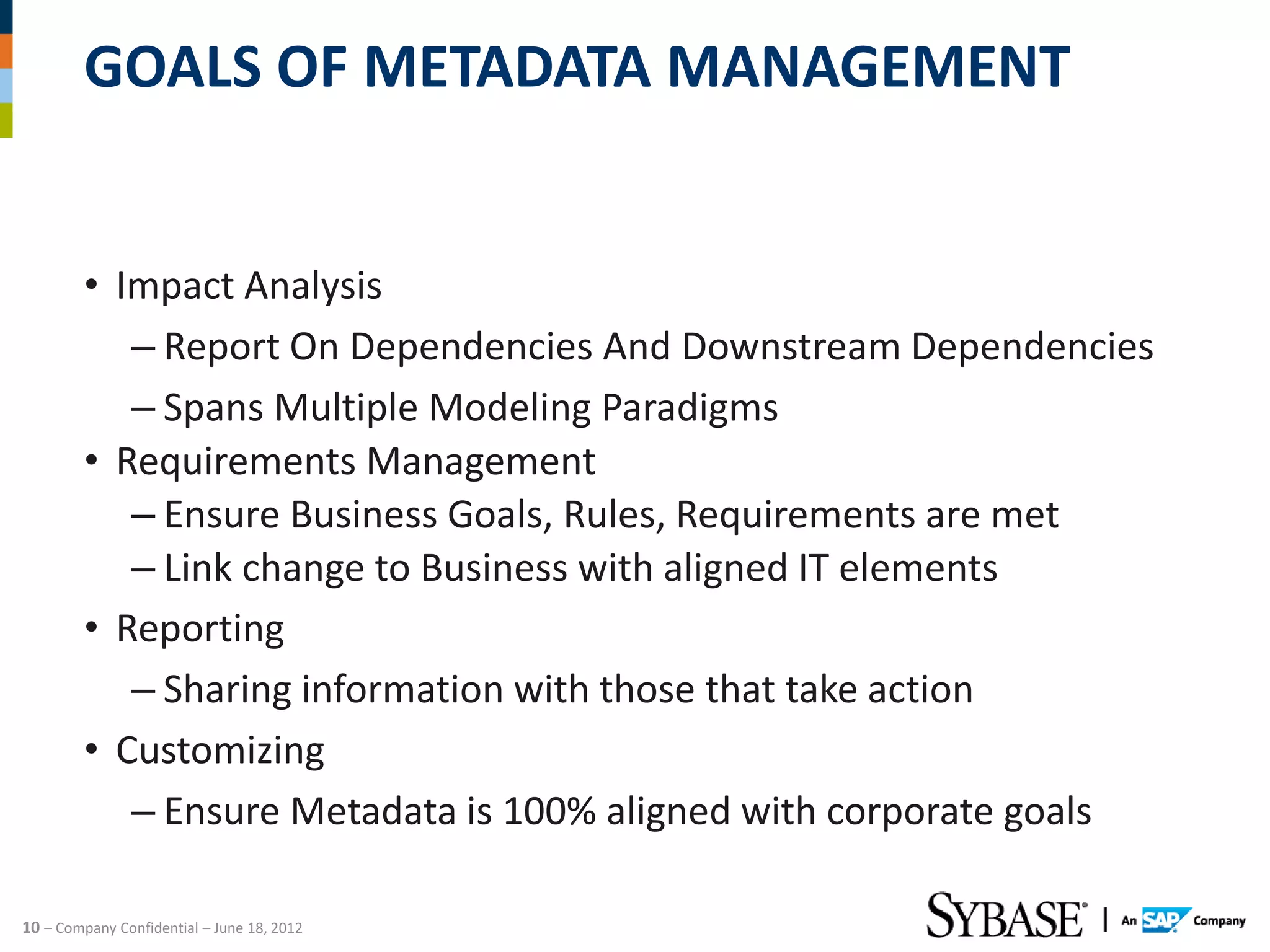 GOALS OF METADATA MANAGEMENT


         • Impact Analysis
            – Report On Dependencies And Downstream Dependencies
            – Spans Multiple Modeling Paradigms
         • Requirements Management
            – Ensure Business Goals, Rules, Requirements are met
            – Link change to Business with aligned IT elements
         • Reporting
            – Sharing information with those that take action
         • Customizing
            – Ensure Metadata is 100% aligned with corporate goals

10 – Company Confidential – June 18, 2012
 