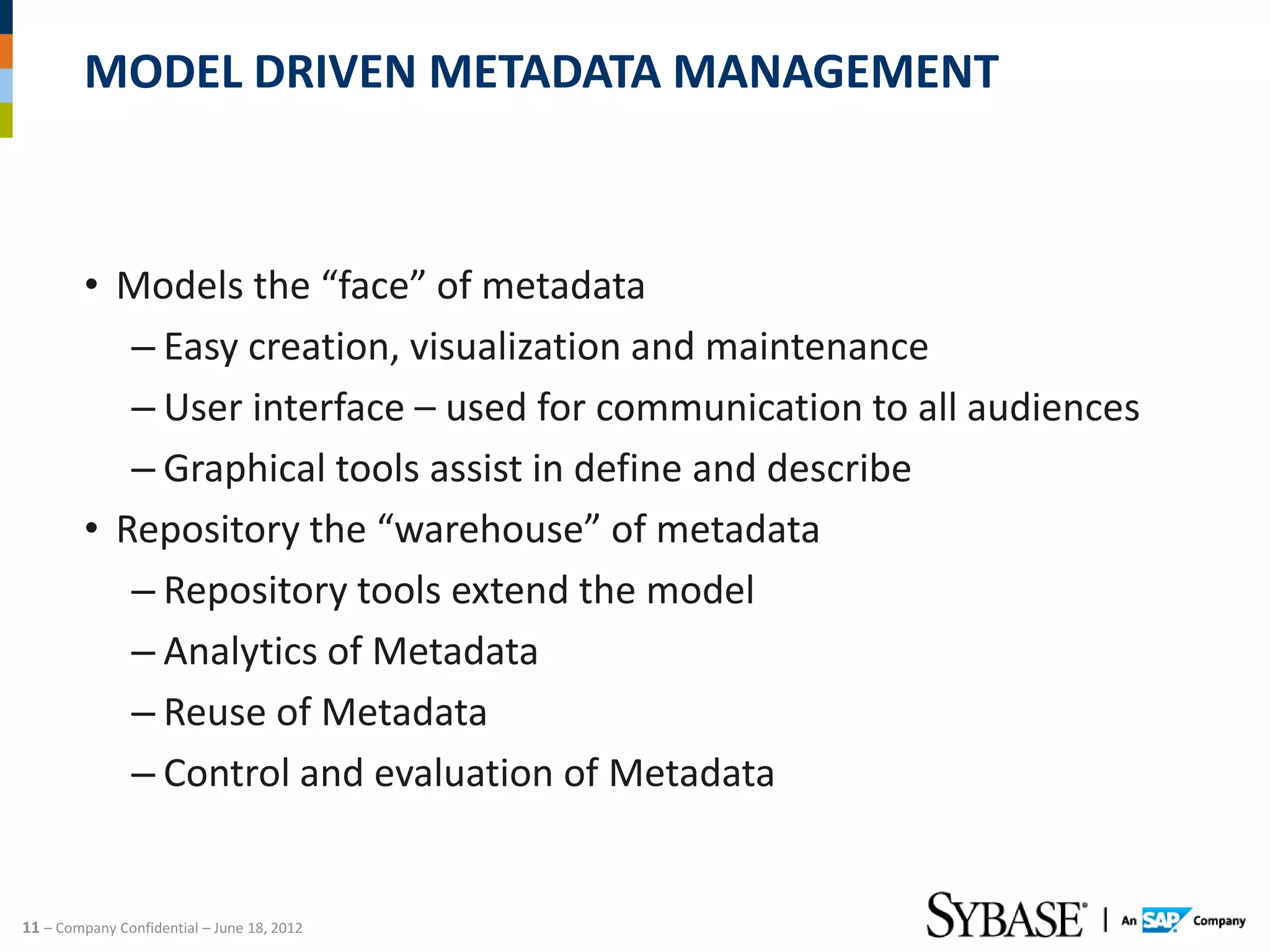 MODEL DRIVEN METADATA MANAGEMENT



         • Models the “face” of metadata
            – Easy creation, visualization and maintenance
            – User interface – used for communication to all audiences
            – Graphical tools assist in define and describe
         • Repository the “warehouse” of metadata
            – Repository tools extend the model
            – Analytics of Metadata
            – Reuse of Metadata
            – Control and evaluation of Metadata


11 – Company Confidential – June 18, 2012
 