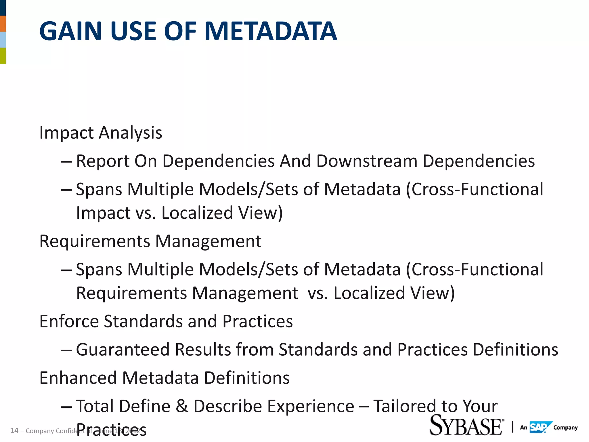 GAIN USE OF METADATA


         Impact Analysis
           – Report On Dependencies And Downstream Dependencies
           – Spans Multiple Models/Sets of Metadata (Cross-Functional
             Impact vs. Localized View)
         Requirements Management
           – Spans Multiple Models/Sets of Metadata (Cross-Functional
             Requirements Management vs. Localized View)
         Enforce Standards and Practices
           – Guaranteed Results from Standards and Practices Definitions
         Enhanced Metadata Definitions
           – Total Define & Describe Experience – Tailored to Your
             Practices
14 – Company Confidential – June 18, 2012
 