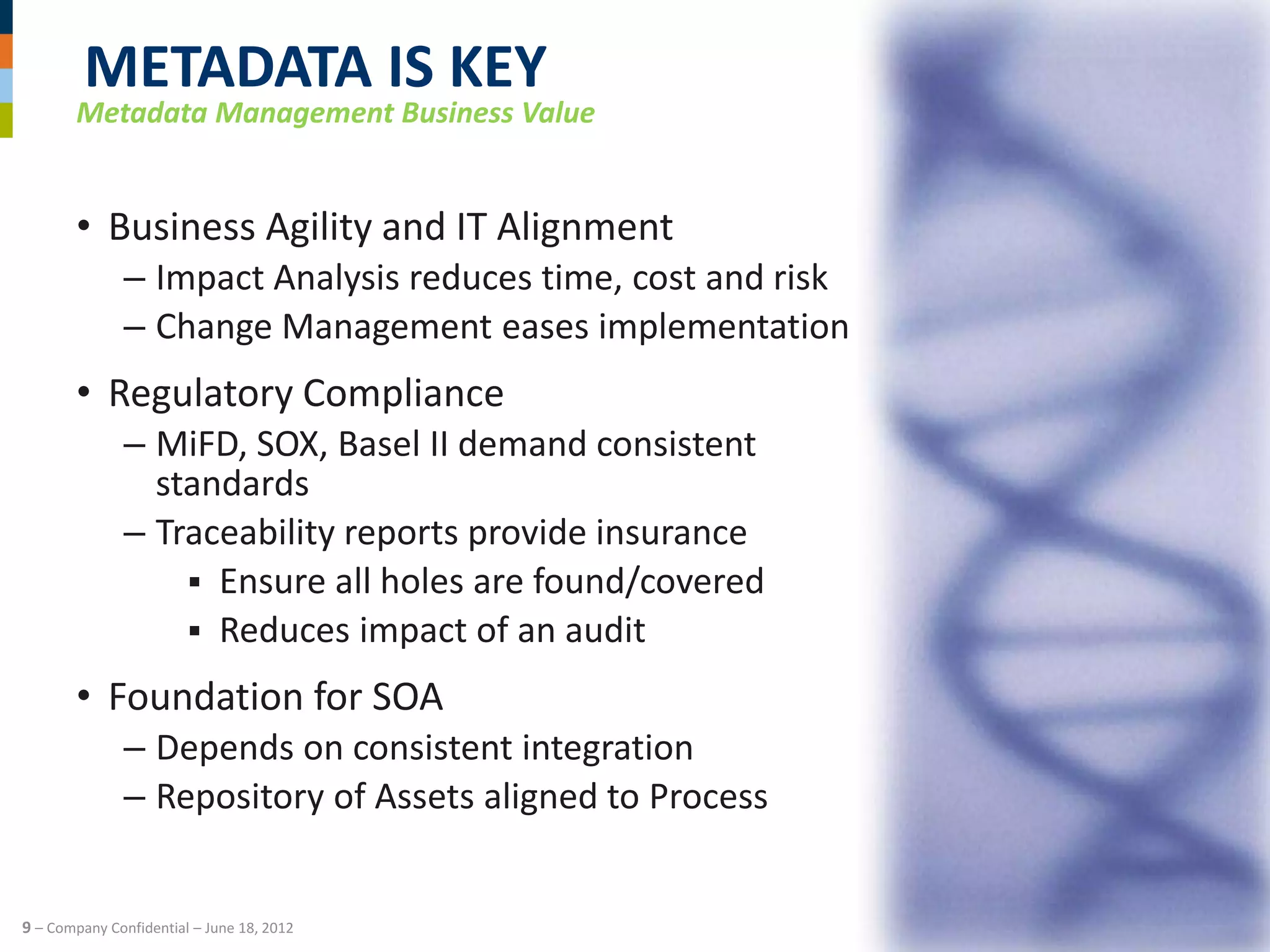 METADATA IS KEY
       Metadata Management Business Value


       • Business Agility and IT Alignment
              – Impact Analysis reduces time, cost and risk
              – Change Management eases implementation
       • Regulatory Compliance
              – MiFD, SOX, Basel II demand consistent
                standards
              – Traceability reports provide insurance
                   Ensure all holes are found/covered
                   Reduces impact of an audit

       • Foundation for SOA
              – Depends on consistent integration
              – Repository of Assets aligned to Process


9 – Company Confidential – June 18, 2012
 