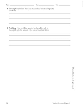 Name                                        Class                        Date

 3. Drawing Conclusions How does meiosis lead to increased genetic
    variation?




 4. Predicting How would the gametes be affected if a pair of
    chromatids failed to separate in the second meiotic division?




                                                                                                     © Pearson Education, Inc. All rights reserved.




16                                                                  Teaching Resources /Chapter 11
 
