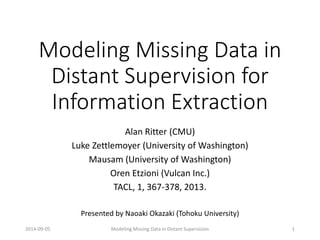 Modeling Missing Data in Distant Supervision for Information Extraction 
Alan Ritter (CMU) 
Luke Zettlemoyer(University of Washington) 
Mausam(University of Washington) 
Oren Etzioni(Vulcan Inc.) 
TACL, 1, 367-378, 2013. 
Presented by NaoakiOkazaki (Tohoku University) 
2014-09-05 Modeling Missing Data in Distant Supervision 
1  