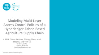 Australia’s National Science Agency
Modeling Multi-Layer
Access Control Policies of a
Hyperledger-Fabric-Based
Agriculture Supply Chain
rmat it correctly: Use the styles within this template
H.M.N. Dilum Bandara, Shiping Chen, Mark
Staples, and Yilin Sai
Data61, CSIRO
Sydney, Australia
Dilum.Bandara@csiro.au
 