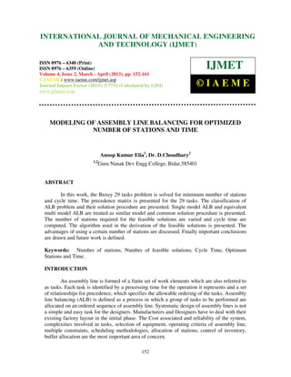 INTERNATIONALMechanical Engineering and Technology (IJMET), ISSN 0976 –
 International Journal of JOURNAL OF MECHANICAL ENGINEERING
 6340(Print), ISSN 0976 – 6359(Online) Volume 4, Issue 2, March - April (2013) © IAEME
                         AND TECHNOLOGY (IJMET)

ISSN 0976 – 6340 (Print)
ISSN 0976 – 6359 (Online)                                                     IJMET
Volume 4, Issue 2, March - April (2013), pp. 152-161
© IAEME: www.iaeme.com/ijmet.asp
Journal Impact Factor (2013): 5.7731 (Calculated by GISI)                 ©IAEME
www.jifactor.com




    MODELING OF ASSEMBLY LINE BALANCING FOR OPTIMIZED
              NUMBER OF STATIONS AND TIME


                               Anoop Kumar Elia1, Dr. D.Choudhary2
                         1,2
                               Guru Nanak Dev Engg.College, Bidar.585401


  ABSTRACT

         In this work, the Buxey 29 tasks problem is solved for minimum number of stations
  and cycle time. The precedence matrix is presented for the 29 tasks. The classification of
  ALB problem and their solution procedure are presented. Single model ALB and equivalent
  multi model ALB are treated as similar model and common solution procedure is presented.
  The number of stations required for the feasible solutions are varied and cycle time are
  computed. The algorithm used in the derivation of the feasible solutions is presented. The
  advantages of using a certain number of stations are discussed. Finally important conclusions
  are drawn and future work is defined.

  Keywords: Number of stations, Number of feasible solutions, Cycle Time, Optimum
  Stations and Time.

  INTRODUCTION

          An assembly line is formed of a finite set of work elements which are also referred to
  as tasks. Each task is identified by a processing time for the operation it represents and a set
  of relationships for precedence, which specifies the allowable ordering of the tasks. Assembly
  line balancing (ALB) is defined as a process in which a group of tasks to be performed are
  allocated on an ordered sequence of assembly line. Systematic design of assembly lines is not
  a simple and easy task for the designers. Manufacturers and Designers have to deal with their
  existing factory layout in the initial phase. The Cost associated and reliability of the system,
  complexities involved in tasks, selection of equipment, operating criteria of assembly line,
  multiple constraints, scheduling methodologies, allocation of stations, control of inventory,
  buffer allocation are the most important area of concern.

                                                 152
 