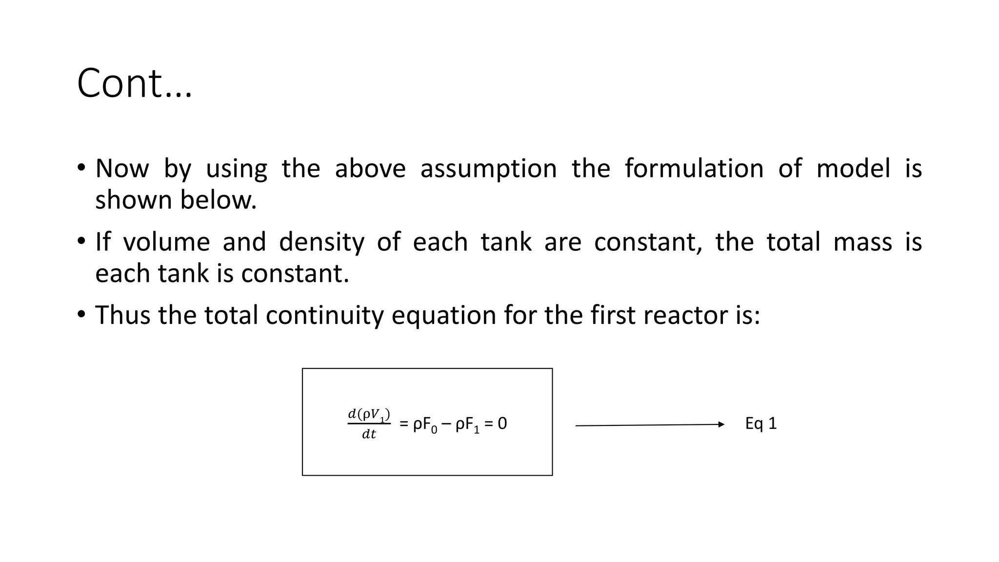 Cont…
• Now by using the above assumption the formulation of model is
shown below.
• If volume and density of each tank are constant, the total mass is
each tank is constant.
• Thus the total continuity equation for the first reactor is:
𝑑(ρ𝑉1
)
𝑑𝑡
= ρF0 – ρF1 = 0 Eq 1
 