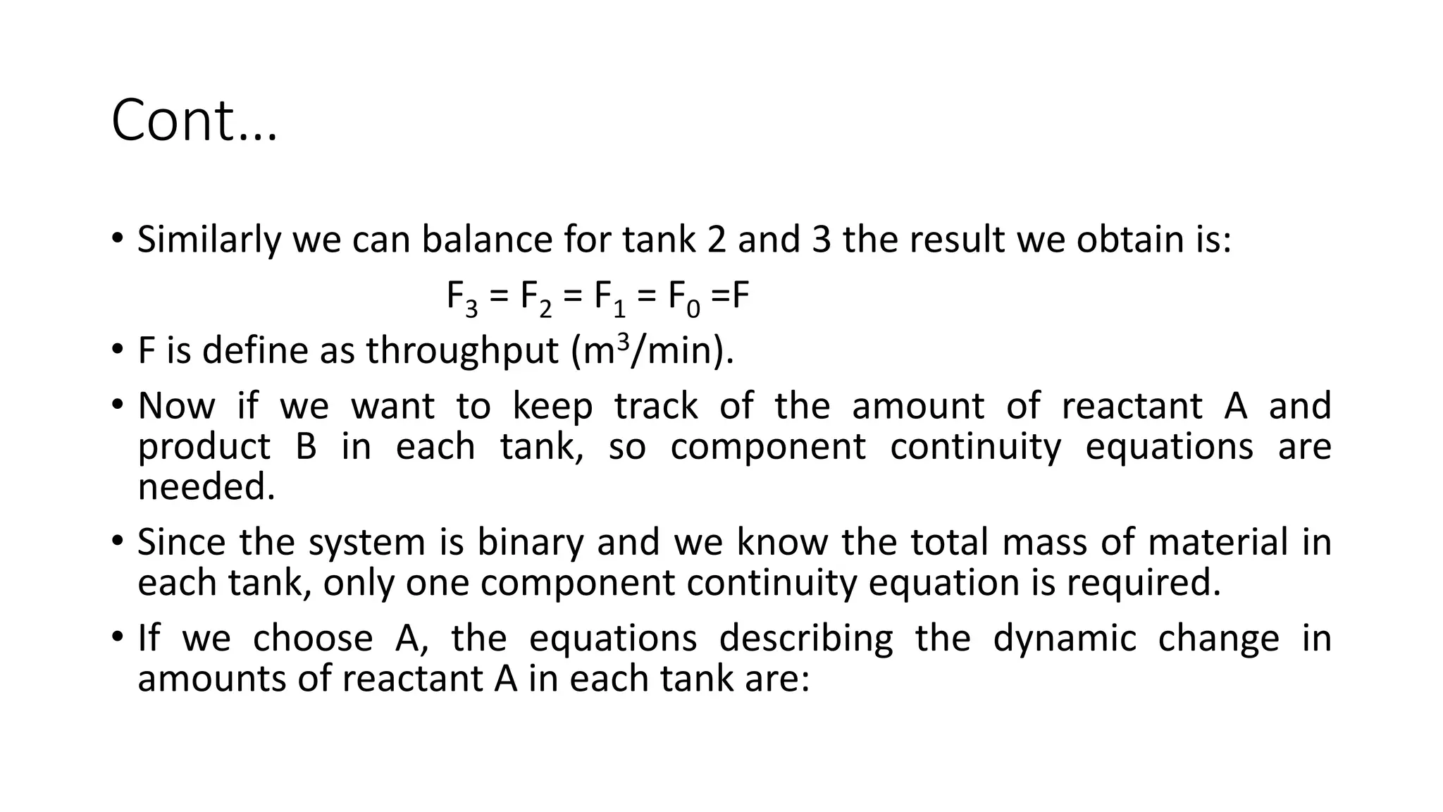Cont…
• Similarly we can balance for tank 2 and 3 the result we obtain is:
F3 = F2 = F1 = F0 =F
• F is define as throughput (m3/min).
• Now if we want to keep track of the amount of reactant A and
product B in each tank, so component continuity equations are
needed.
• Since the system is binary and we know the total mass of material in
each tank, only one component continuity equation is required.
• If we choose A, the equations describing the dynamic change in
amounts of reactant A in each tank are:
 