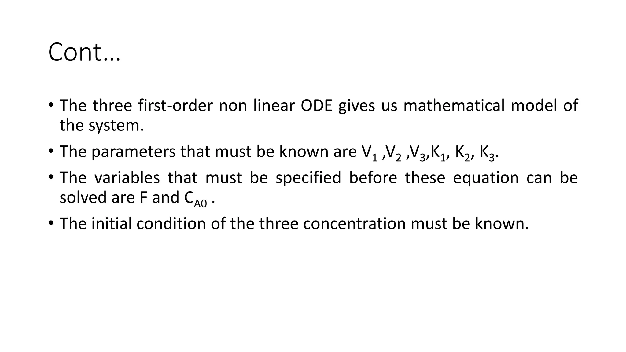 Cont…
• The three first-order non linear ODE gives us mathematical model of
the system.
• The parameters that must be known are V1 ,V2 ,V3,K1, K2, K3.
• The variables that must be specified before these equation can be
solved are F and CA0 .
• The initial condition of the three concentration must be known.
 
