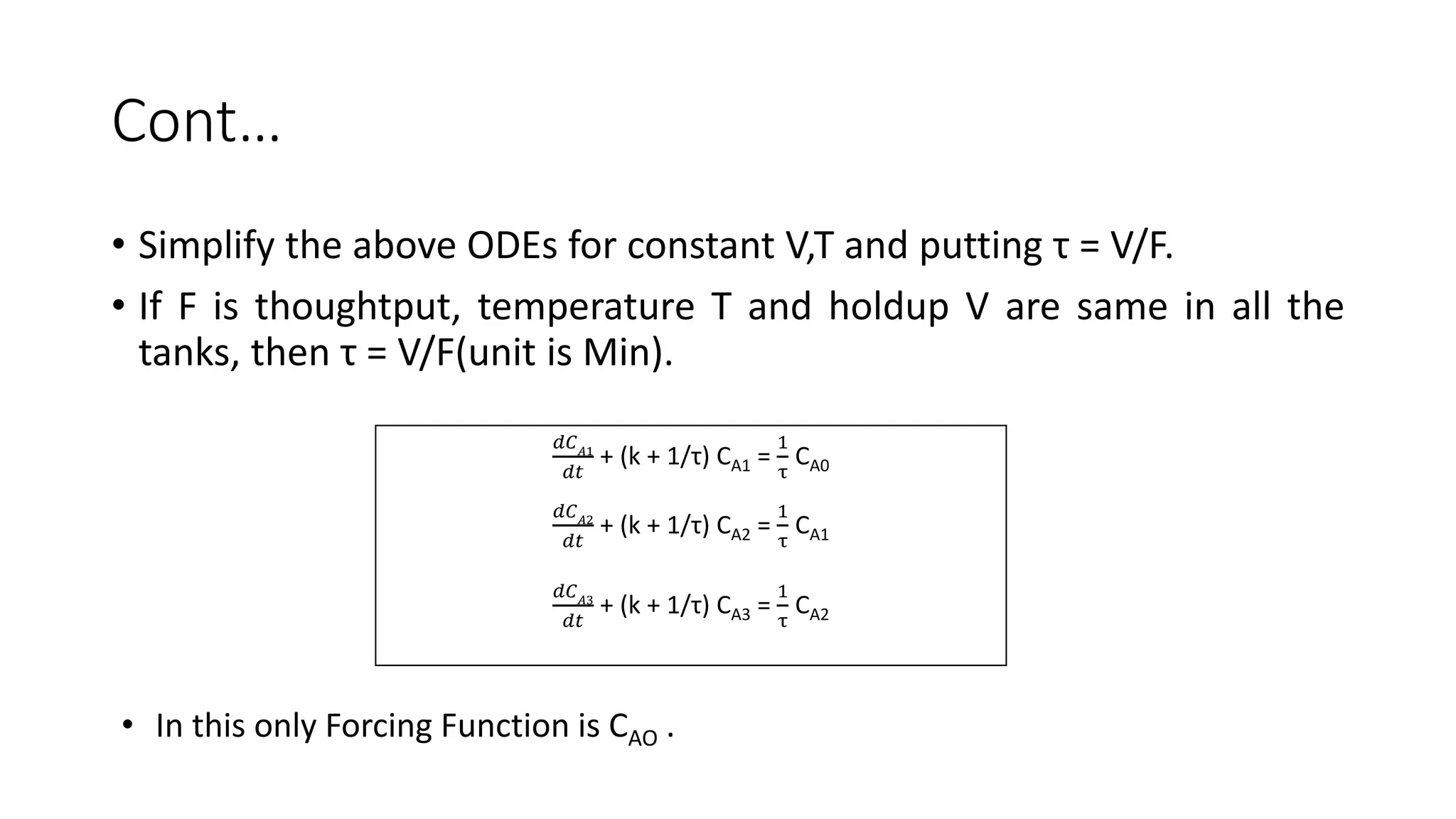Cont…
• Simplify the above ODEs for constant V,T and putting τ = V/F.
• If F is thoughtput, temperature T and holdup V are same in all the
tanks, then τ = V/F(unit is Min).
𝑑𝐶 𝐴1
𝑑𝑡
+ (k + 1/τ) CA1 =
1
τ
CA0
𝑑𝐶 𝐴2
𝑑𝑡
+ (k + 1/τ) CA2 =
1
τ
CA1
𝑑𝐶 𝐴3
𝑑𝑡
+ (k + 1/τ) CA3 =
1
τ
CA2
• In this only Forcing Function is CAO .
 