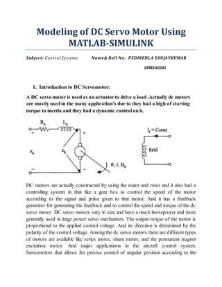 Modeling of DC Servo Motor Using
MATLAB-SIMULINK
Subject: Control Systems Name& Roll No: PEDIREDLA SANJAYKUMAR
18981A0241
1. Introduction to DC Servomotor:
A DC servo motor is used as an actuatorto drive a load .Actually dc motors
are mostly used in the many application’s due to they had a high of starting
torque to inertia and they had a dynamic control on it.
DC motors are actually constructed by using the stator and rotor and it also had a
controlling system in that like a gear box to control the speed of the motor
according to the signal and pulse given to that motor. And it has a feedback
generator for generating the feedback and to control the speed and torque of the dc
servo motor .DC servo motors vary in size and have a much horsepower and more
generally used in large power servo mechanism. The output torque of the motor is
proportional to the applied control voltage. And its direction is determined by the
polarity of the control voltage. Among the dc servo motors there are different types
of motors are available like series motor, shunt motor, and the permanent magnet
excitation motor. And major applications in the aircraft control system.
Servomotors that allows for precise control of angular position according to the
 
