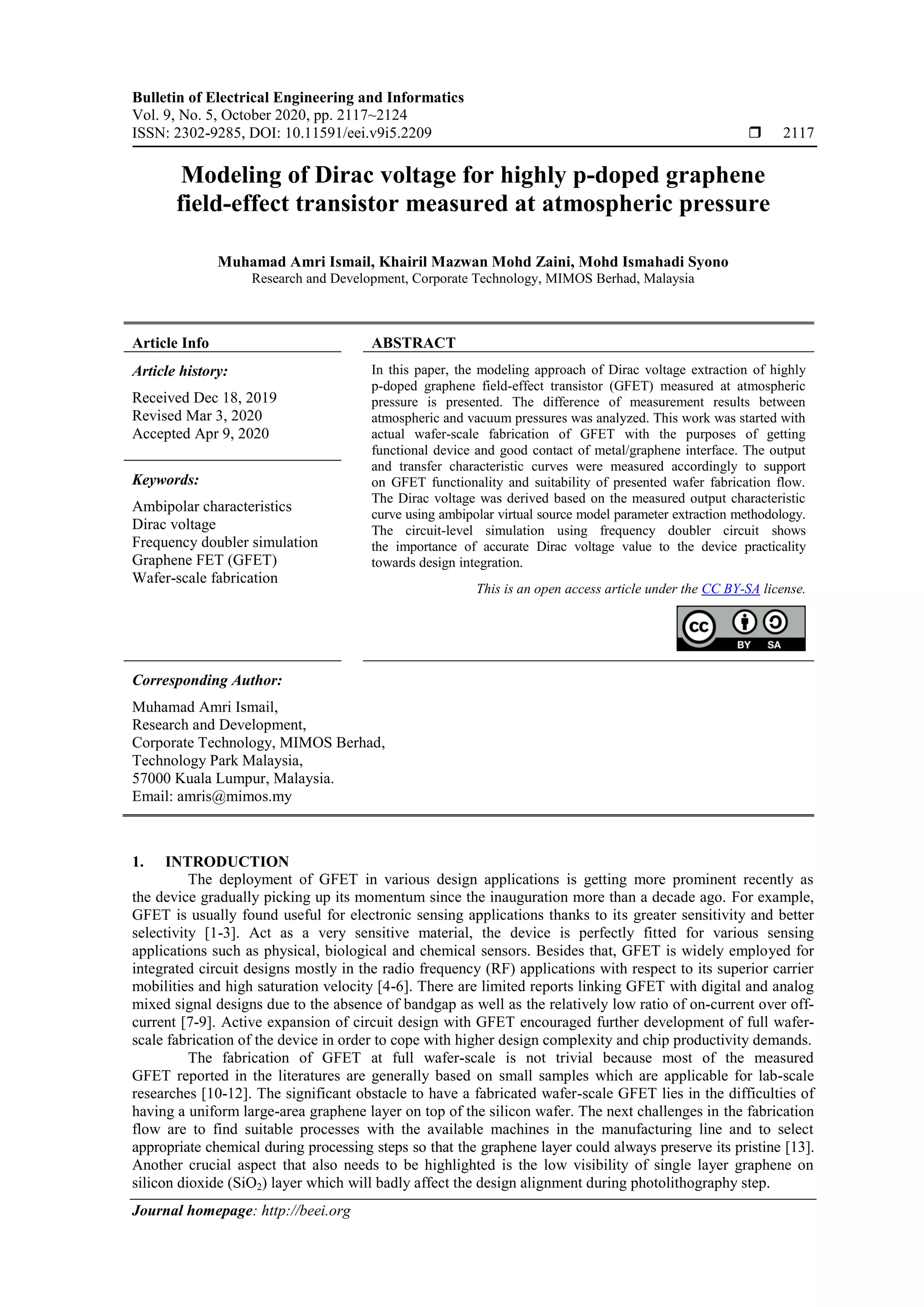 Bulletin of Electrical Engineering and Informatics
Vol. 9, No. 5, October 2020, pp. 2117~2124
ISSN: 2302-9285, DOI: 10.11591/eei.v9i5.2209  2117
Journal homepage: http://beei.org
Modeling of Dirac voltage for highly p-doped graphene
field-effect transistor measured at atmospheric pressure
Muhamad Amri Ismail, Khairil Mazwan Mohd Zaini, Mohd Ismahadi Syono
Research and Development, Corporate Technology, MIMOS Berhad, Malaysia
Article Info ABSTRACT
Article history:
Received Dec 18, 2019
Revised Mar 3, 2020
Accepted Apr 9, 2020
In this paper, the modeling approach of Dirac voltage extraction of highly
p-doped graphene field-effect transistor (GFET) measured at atmospheric
pressure is presented. The difference of measurement results between
atmospheric and vacuum pressures was analyzed. This work was started with
actual wafer-scale fabrication of GFET with the purposes of getting
functional device and good contact of metal/graphene interface. The output
and transfer characteristic curves were measured accordingly to support
on GFET functionality and suitability of presented wafer fabrication flow.
The Dirac voltage was derived based on the measured output characteristic
curve using ambipolar virtual source model parameter extraction methodology.
The circuit-level simulation using frequency doubler circuit shows
the importance of accurate Dirac voltage value to the device practicality
towards design integration.
Keywords:
Ambipolar characteristics
Dirac voltage
Frequency doubler simulation
Graphene FET (GFET)
Wafer-scale fabrication
This is an open access article under the CC BY-SA license.
Corresponding Author:
Muhamad Amri Ismail,
Research and Development,
Corporate Technology, MIMOS Berhad,
Technology Park Malaysia,
57000 Kuala Lumpur, Malaysia.
Email: amris@mimos.my
1. INTRODUCTION
The deployment of GFET in various design applications is getting more prominent recently as
the device gradually picking up its momentum since the inauguration more than a decade ago. For example,
GFET is usually found useful for electronic sensing applications thanks to its greater sensitivity and better
selectivity [1-3]. Act as a very sensitive material, the device is perfectly fitted for various sensing
applications such as physical, biological and chemical sensors. Besides that, GFET is widely employed for
integrated circuit designs mostly in the radio frequency (RF) applications with respect to its superior carrier
mobilities and high saturation velocity [4-6]. There are limited reports linking GFET with digital and analog
mixed signal designs due to the absence of bandgap as well as the relatively low ratio of on-current over off-
current [7-9]. Active expansion of circuit design with GFET encouraged further development of full wafer-
scale fabrication of the device in order to cope with higher design complexity and chip productivity demands.
The fabrication of GFET at full wafer-scale is not trivial because most of the measured
GFET reported in the literatures are generally based on small samples which are applicable for lab-scale
researches [10-12]. The significant obstacle to have a fabricated wafer-scale GFET lies in the difficulties of
having a uniform large-area graphene layer on top of the silicon wafer. The next challenges in the fabrication
flow are to find suitable processes with the available machines in the manufacturing line and to select
appropriate chemical during processing steps so that the graphene layer could always preserve its pristine [13].
Another crucial aspect that also needs to be highlighted is the low visibility of single layer graphene on
silicon dioxide (SiO2) layer which will badly affect the design alignment during photolithography step.
 