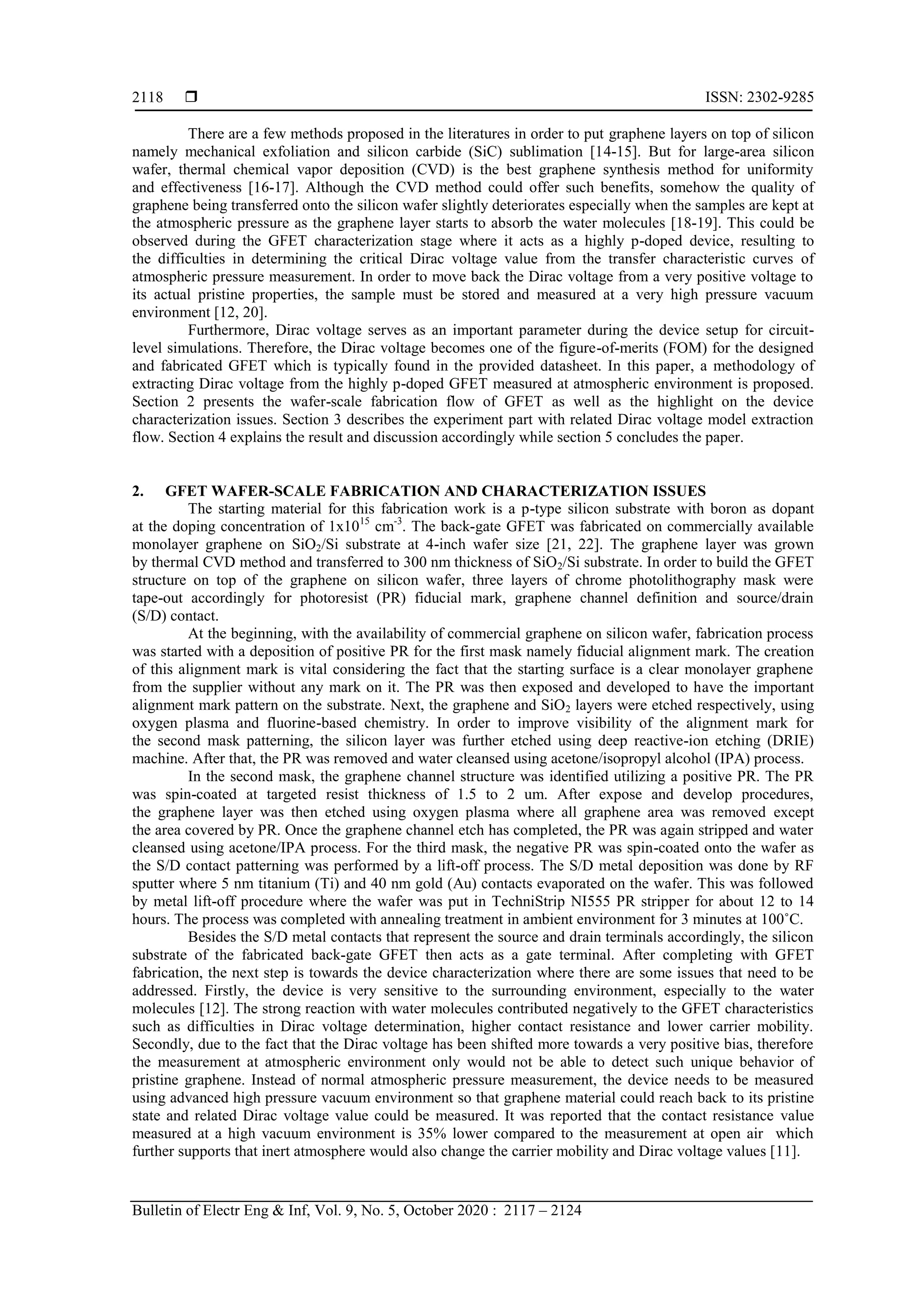  ISSN: 2302-9285
Bulletin of Electr Eng & Inf, Vol. 9, No. 5, October 2020 : 2117 – 2124
2118
There are a few methods proposed in the literatures in order to put graphene layers on top of silicon
namely mechanical exfoliation and silicon carbide (SiC) sublimation [14-15]. But for large-area silicon
wafer, thermal chemical vapor deposition (CVD) is the best graphene synthesis method for uniformity
and effectiveness [16-17]. Although the CVD method could offer such benefits, somehow the quality of
graphene being transferred onto the silicon wafer slightly deteriorates especially when the samples are kept at
the atmospheric pressure as the graphene layer starts to absorb the water molecules [18-19]. This could be
observed during the GFET characterization stage where it acts as a highly p-doped device, resulting to
the difficulties in determining the critical Dirac voltage value from the transfer characteristic curves of
atmospheric pressure measurement. In order to move back the Dirac voltage from a very positive voltage to
its actual pristine properties, the sample must be stored and measured at a very high pressure vacuum
environment [12, 20].
Furthermore, Dirac voltage serves as an important parameter during the device setup for circuit-
level simulations. Therefore, the Dirac voltage becomes one of the figure-of-merits (FOM) for the designed
and fabricated GFET which is typically found in the provided datasheet. In this paper, a methodology of
extracting Dirac voltage from the highly p-doped GFET measured at atmospheric environment is proposed.
Section 2 presents the wafer-scale fabrication flow of GFET as well as the highlight on the device
characterization issues. Section 3 describes the experiment part with related Dirac voltage model extraction
flow. Section 4 explains the result and discussion accordingly while section 5 concludes the paper.
2. GFET WAFER-SCALE FABRICATION AND CHARACTERIZATION ISSUES
The starting material for this fabrication work is a p-type silicon substrate with boron as dopant
at the doping concentration of 1x1015
cm-3
. The back-gate GFET was fabricated on commercially available
monolayer graphene on SiO2/Si substrate at 4-inch wafer size [21, 22]. The graphene layer was grown
by thermal CVD method and transferred to 300 nm thickness of SiO2/Si substrate. In order to build the GFET
structure on top of the graphene on silicon wafer, three layers of chrome photolithography mask were
tape-out accordingly for photoresist (PR) fiducial mark, graphene channel definition and source/drain
(S/D) contact.
At the beginning, with the availability of commercial graphene on silicon wafer, fabrication process
was started with a deposition of positive PR for the first mask namely fiducial alignment mark. The creation
of this alignment mark is vital considering the fact that the starting surface is a clear monolayer graphene
from the supplier without any mark on it. The PR was then exposed and developed to have the important
alignment mark pattern on the substrate. Next, the graphene and SiO2 layers were etched respectively, using
oxygen plasma and fluorine-based chemistry. In order to improve visibility of the alignment mark for
the second mask patterning, the silicon layer was further etched using deep reactive-ion etching (DRIE)
machine. After that, the PR was removed and water cleansed using acetone/isopropyl alcohol (IPA) process.
In the second mask, the graphene channel structure was identified utilizing a positive PR. The PR
was spin-coated at targeted resist thickness of 1.5 to 2 um. After expose and develop procedures,
the graphene layer was then etched using oxygen plasma where all graphene area was removed except
the area covered by PR. Once the graphene channel etch has completed, the PR was again stripped and water
cleansed using acetone/IPA process. For the third mask, the negative PR was spin-coated onto the wafer as
the S/D contact patterning was performed by a lift-off process. The S/D metal deposition was done by RF
sputter where 5 nm titanium (Ti) and 40 nm gold (Au) contacts evaporated on the wafer. This was followed
by metal lift-off procedure where the wafer was put in TechniStrip NI555 PR stripper for about 12 to 14
hours. The process was completed with annealing treatment in ambient environment for 3 minutes at 100˚C.
Besides the S/D metal contacts that represent the source and drain terminals accordingly, the silicon
substrate of the fabricated back-gate GFET then acts as a gate terminal. After completing with GFET
fabrication, the next step is towards the device characterization where there are some issues that need to be
addressed. Firstly, the device is very sensitive to the surrounding environment, especially to the water
molecules [12]. The strong reaction with water molecules contributed negatively to the GFET characteristics
such as difficulties in Dirac voltage determination, higher contact resistance and lower carrier mobility.
Secondly, due to the fact that the Dirac voltage has been shifted more towards a very positive bias, therefore
the measurement at atmospheric environment only would not be able to detect such unique behavior of
pristine graphene. Instead of normal atmospheric pressure measurement, the device needs to be measured
using advanced high pressure vacuum environment so that graphene material could reach back to its pristine
state and related Dirac voltage value could be measured. It was reported that the contact resistance value
measured at a high vacuum environment is 35% lower compared to the measurement at open air which
further supports that inert atmosphere would also change the carrier mobility and Dirac voltage values [11].
 