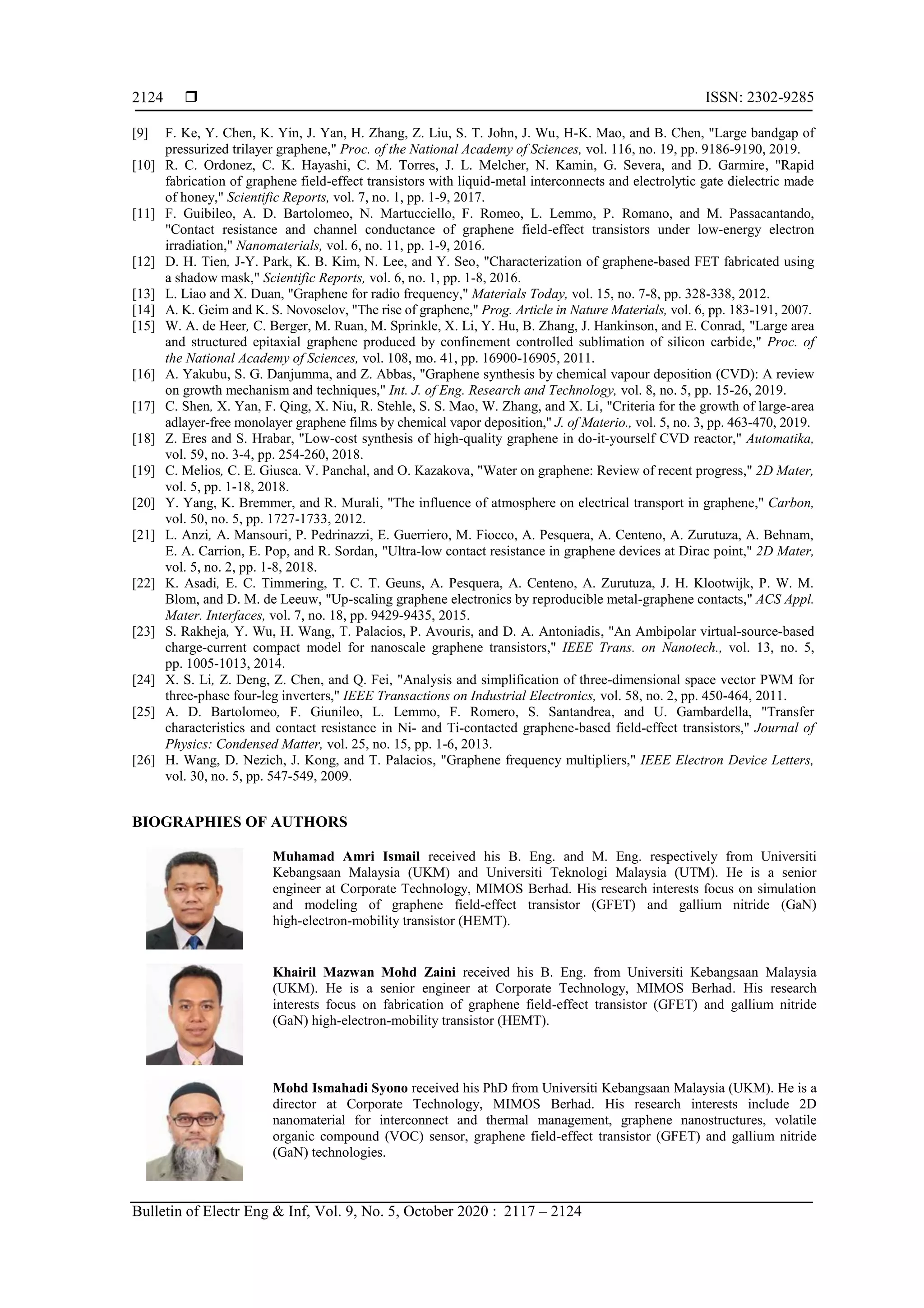  ISSN: 2302-9285
Bulletin of Electr Eng & Inf, Vol. 9, No. 5, October 2020 : 2117 – 2124
2124
[9] F. Ke, Y. Chen, K. Yin, J. Yan, H. Zhang, Z. Liu, S. T. John, J. Wu, H-K. Mao, and B. Chen, "Large bandgap of
pressurized trilayer graphene," Proc. of the National Academy of Sciences, vol. 116, no. 19, pp. 9186-9190, 2019.
[10] R. C. Ordonez, C. K. Hayashi, C. M. Torres, J. L. Melcher, N. Kamin, G. Severa, and D. Garmire, "Rapid
fabrication of graphene field-effect transistors with liquid-metal interconnects and electrolytic gate dielectric made
of honey," Scientific Reports, vol. 7, no. 1, pp. 1-9, 2017.
[11] F. Guibileo, A. D. Bartolomeo, N. Martucciello, F. Romeo, L. Lemmo, P. Romano, and M. Passacantando,
"Contact resistance and channel conductance of graphene field-effect transistors under low-energy electron
irradiation," Nanomaterials, vol. 6, no. 11, pp. 1-9, 2016.
[12] D. H. Tien, J-Y. Park, K. B. Kim, N. Lee, and Y. Seo, "Characterization of graphene-based FET fabricated using
a shadow mask," Scientific Reports, vol. 6, no. 1, pp. 1-8, 2016.
[13] L. Liao and X. Duan, "Graphene for radio frequency," Materials Today, vol. 15, no. 7-8, pp. 328-338, 2012.
[14] A. K. Geim and K. S. Novoselov, "The rise of graphene," Prog. Article in Nature Materials, vol. 6, pp. 183-191, 2007.
[15] W. A. de Heer, C. Berger, M. Ruan, M. Sprinkle, X. Li, Y. Hu, B. Zhang, J. Hankinson, and E. Conrad, "Large area
and structured epitaxial graphene produced by confinement controlled sublimation of silicon carbide," Proc. of
the National Academy of Sciences, vol. 108, mo. 41, pp. 16900-16905, 2011.
[16] A. Yakubu, S. G. Danjumma, and Z. Abbas, "Graphene synthesis by chemical vapour deposition (CVD): A review
on growth mechanism and techniques," Int. J. of Eng. Research and Technology, vol. 8, no. 5, pp. 15-26, 2019.
[17] C. Shen, X. Yan, F. Qing, X. Niu, R. Stehle, S. S. Mao, W. Zhang, and X. Li, "Criteria for the growth of large-area
adlayer-free monolayer graphene films by chemical vapor deposition," J. of Materio., vol. 5, no. 3, pp. 463-470, 2019.
[18] Z. Eres and S. Hrabar, "Low-cost synthesis of high-quality graphene in do-it-yourself CVD reactor," Automatika,
vol. 59, no. 3-4, pp. 254-260, 2018.
[19] C. Melios, C. E. Giusca. V. Panchal, and O. Kazakova, "Water on graphene: Review of recent progress," 2D Mater,
vol. 5, pp. 1-18, 2018.
[20] Y. Yang, K. Bremmer, and R. Murali, "The influence of atmosphere on electrical transport in graphene," Carbon,
vol. 50, no. 5, pp. 1727-1733, 2012.
[21] L. Anzi, A. Mansouri, P. Pedrinazzi, E. Guerriero, M. Fiocco, A. Pesquera, A. Centeno, A. Zurutuza, A. Behnam,
E. A. Carrion, E. Pop, and R. Sordan, "Ultra-low contact resistance in graphene devices at Dirac point," 2D Mater,
vol. 5, no. 2, pp. 1-8, 2018.
[22] K. Asadi, E. C. Timmering, T. C. T. Geuns, A. Pesquera, A. Centeno, A. Zurutuza, J. H. Klootwijk, P. W. M.
Blom, and D. M. de Leeuw, "Up-scaling graphene electronics by reproducible metal-graphene contacts," ACS Appl.
Mater. Interfaces, vol. 7, no. 18, pp. 9429-9435, 2015.
[23] S. Rakheja, Y. Wu, H. Wang, T. Palacios, P. Avouris, and D. A. Antoniadis, "An Ambipolar virtual-source-based
charge-current compact model for nanoscale graphene transistors," IEEE Trans. on Nanotech., vol. 13, no. 5,
pp. 1005-1013, 2014.
[24] X. S. Li, Z. Deng, Z. Chen, and Q. Fei, "Analysis and simplification of three-dimensional space vector PWM for
three-phase four-leg inverters," IEEE Transactions on Industrial Electronics, vol. 58, no. 2, pp. 450-464, 2011.
[25] A. D. Bartolomeo, F. Giunileo, L. Lemmo, F. Romero, S. Santandrea, and U. Gambardella, "Transfer
characteristics and contact resistance in Ni- and Ti-contacted graphene-based field-effect transistors," Journal of
Physics: Condensed Matter, vol. 25, no. 15, pp. 1-6, 2013.
[26] H. Wang, D. Nezich, J. Kong, and T. Palacios, "Graphene frequency multipliers," IEEE Electron Device Letters,
vol. 30, no. 5, pp. 547-549, 2009.
BIOGRAPHIES OF AUTHORS
Muhamad Amri Ismail received his B. Eng. and M. Eng. respectively from Universiti
Kebangsaan Malaysia (UKM) and Universiti Teknologi Malaysia (UTM). He is a senior
engineer at Corporate Technology, MIMOS Berhad. His research interests focus on simulation
and modeling of graphene field-effect transistor (GFET) and gallium nitride (GaN)
high-electron-mobility transistor (HEMT).
Khairil Mazwan Mohd Zaini received his B. Eng. from Universiti Kebangsaan Malaysia
(UKM). He is a senior engineer at Corporate Technology, MIMOS Berhad. His research
interests focus on fabrication of graphene field-effect transistor (GFET) and gallium nitride
(GaN) high-electron-mobility transistor (HEMT).
Mohd Ismahadi Syono received his PhD from Universiti Kebangsaan Malaysia (UKM). He is a
director at Corporate Technology, MIMOS Berhad. His research interests include 2D
nanomaterial for interconnect and thermal management, graphene nanostructures, volatile
organic compound (VOC) sensor, graphene field-effect transistor (GFET) and gallium nitride
(GaN) technologies.
 