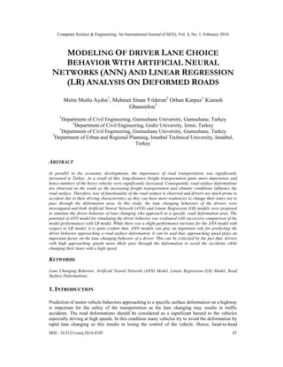 Computer Science & Engineering: An International Journal (CSEIJ), Vol. 4, No. 1, February 2014
DOI : 10.5121/cseij.2014.4105 47
MODELING OF DRIVER LANE CHOICE
BEHAVIOR WITH ARTIFICIAL NEURAL
NETWORKS (ANN) AND LINEAR REGRESSION
(LR) ANALYSIS ON DEFORMED ROADS
Metin Mutlu Aydın1
, Mehmet Sinan Yıldırım2
Orhan Karpuz1
Kiarash
Ghasemlou3
1
Department of Civil Engineering, Gumushane University, Gumushane, Turkey
2
Department of Civil Engineering, Gediz University, Izmir, Turkey
1
Department of Civil Engineering, Gumushane University, Gumushane, Turkey
3
Department of Urban and Regional Planning, Istanbul Technical University, Istanbul,
Turkey
ABSTRACT
In parallel to the economic developments, the importance of road transportation was significantly
increased in Turkey. As a result of this, long-distance freight transportation gains more importance and
hence numbers of the heavy vehicles were significantly increased. Consequently, road surface deformations
are observed on the roads as the increasing freight transportation and climatic conditions influence the
road surface. Therefore, loss of functionality of the road surface is observed and drivers are much prone to
accident due to their driving characteristics as they can have more tendencies to change their lanes not to
pass through the deformation area. In this study, the lane changing behaviors of the drivers were
investigated and both Artificial Neural Network (ANN) and Linear Regression (LR) models were proposed
to simulate the driver behavior of lane changing who approach to a specific road deformation area. The
potential of ANN model for simulating the driver behavior was evaluated with successive comparison of the
model performances with LR model. While there was a slight performance increase for the ANN model with
respect to LR model, it is quite evident that, ANN models can play an important role for predicting the
driver behavior approaching a road surface deformation. It can be said that, approaching speed plays an
important factor on the lane changing behavior of a driver. This can be criticized by the fact that, drivers
with high approaching speeds more likely pass through the deformation to avoid the accidents while
changing their lanes with a high speed.
KEYWORDS
Lane Changing Behavior, Artificial Neural Network (ANN) Model, Linear Regression (LR) Model, Road
Surface Deformations.
1. INTRODUCTION
Prediction of motor vehicle behaviors approaching to a specific surface deformation on a highway
is important for the safety of the transportation as the lane changing may results in traffic
accidents. The road deformations should be considered as a significant hazard to the vehicles
especially driving at high speeds. In this condition many vehicles try to avoid the deformation by
rapid lane changing so this results in losing the control of the vehicle. Hence, head-to-head
 