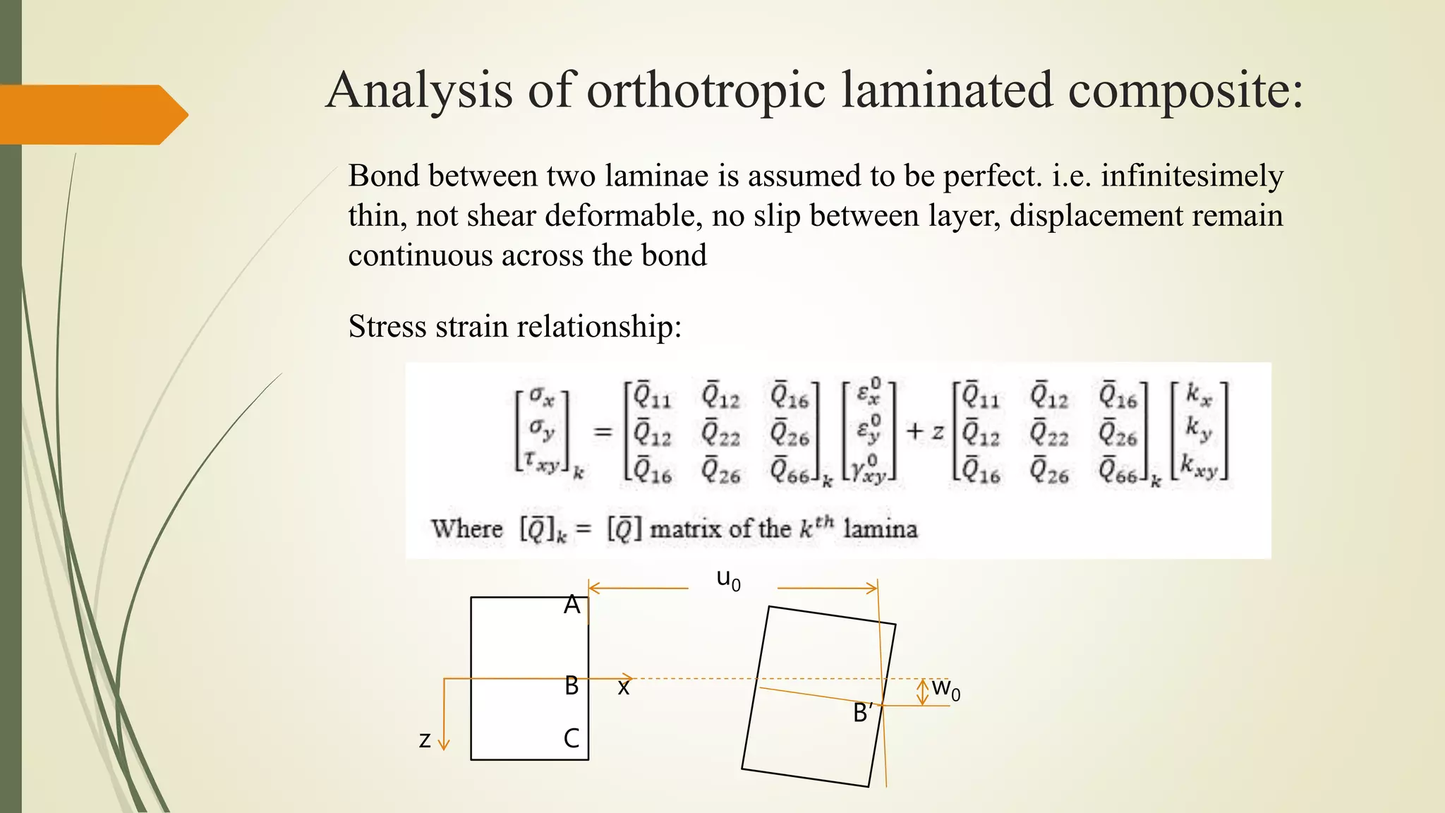 Analysis of orthotropic laminated composite:
Bond between two laminae is assumed to be perfect. i.e. infinitesimely
thin, not shear deformable, no slip between layer, displacement remain
continuous across the bond
Stress strain relationship:
u0
w0x
z
B
C
A
B’
 