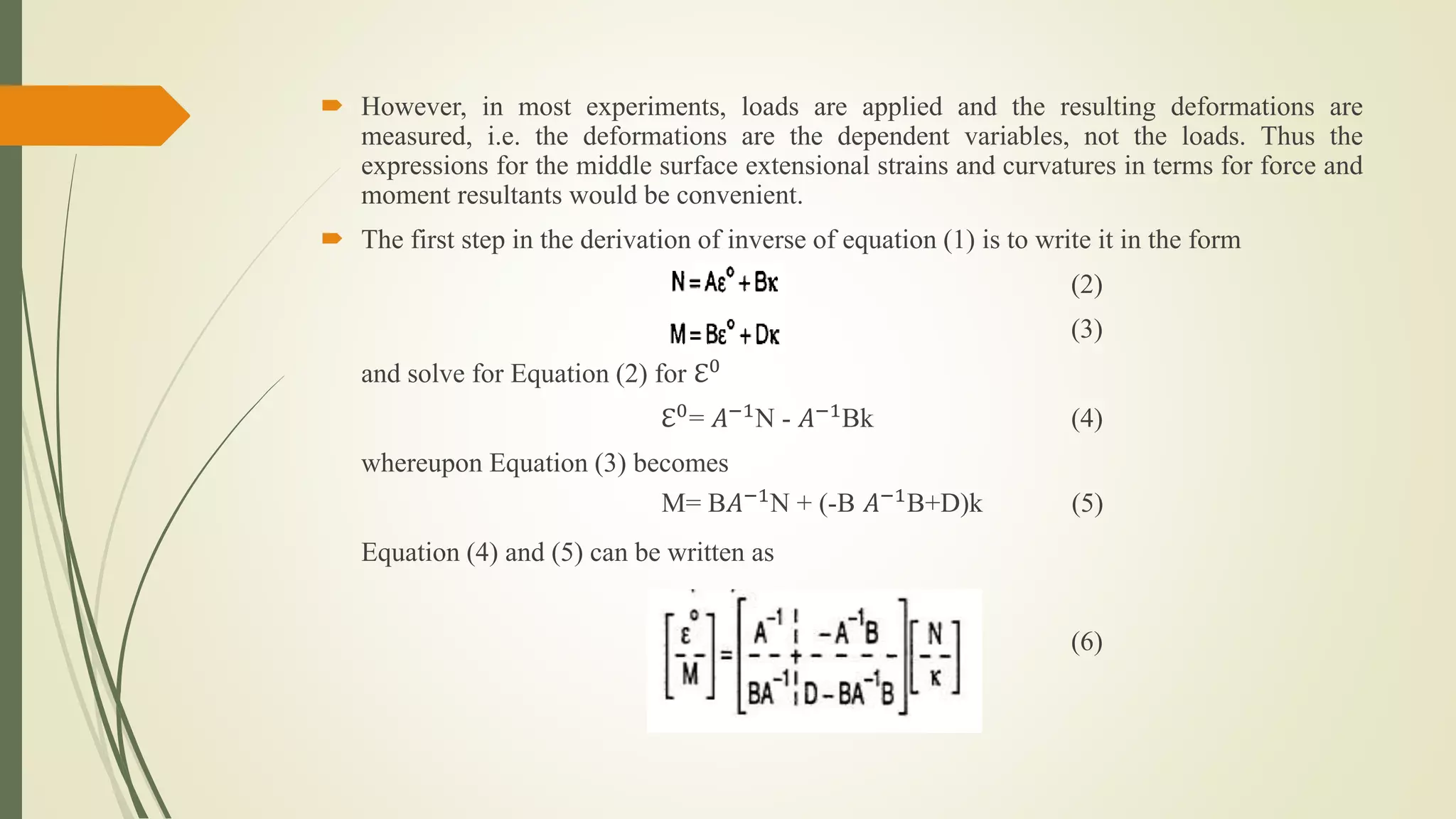  However, in most experiments, loads are applied and the resulting deformations are
measured, i.e. the deformations are the dependent variables, not the loads. Thus the
expressions for the middle surface extensional strains and curvatures in terms for force and
moment resultants would be convenient.
 The first step in the derivation of inverse of equation (1) is to write it in the form
(2)
(3)
and solve for Equation (2) for ℇ0
ℇ0
= 𝐴−1
N - 𝐴−1
Bk (4)
whereupon Equation (3) becomes
M= B𝐴−1N + (-B 𝐴−1B+D)k (5)
Equation (4) and (5) can be written as
(6)
 