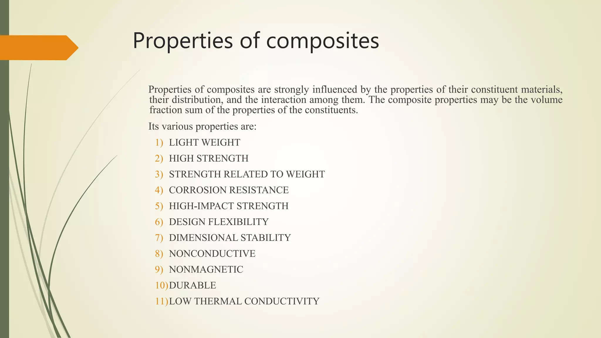 Properties of composites
Properties of composites are strongly influenced by the properties of their constituent materials,
their distribution, and the interaction among them. The composite properties may be the volume
fraction sum of the properties of the constituents.
Its various properties are:
1) LIGHT WEIGHT
2) HIGH STRENGTH
3) STRENGTH RELATED TO WEIGHT
4) CORROSION RESISTANCE
5) HIGH-IMPACT STRENGTH
6) DESIGN FLEXIBILITY
7) DIMENSIONAL STABILITY
8) NONCONDUCTIVE
9) NONMAGNETIC
10)DURABLE
11)LOW THERMAL CONDUCTIVITY
 