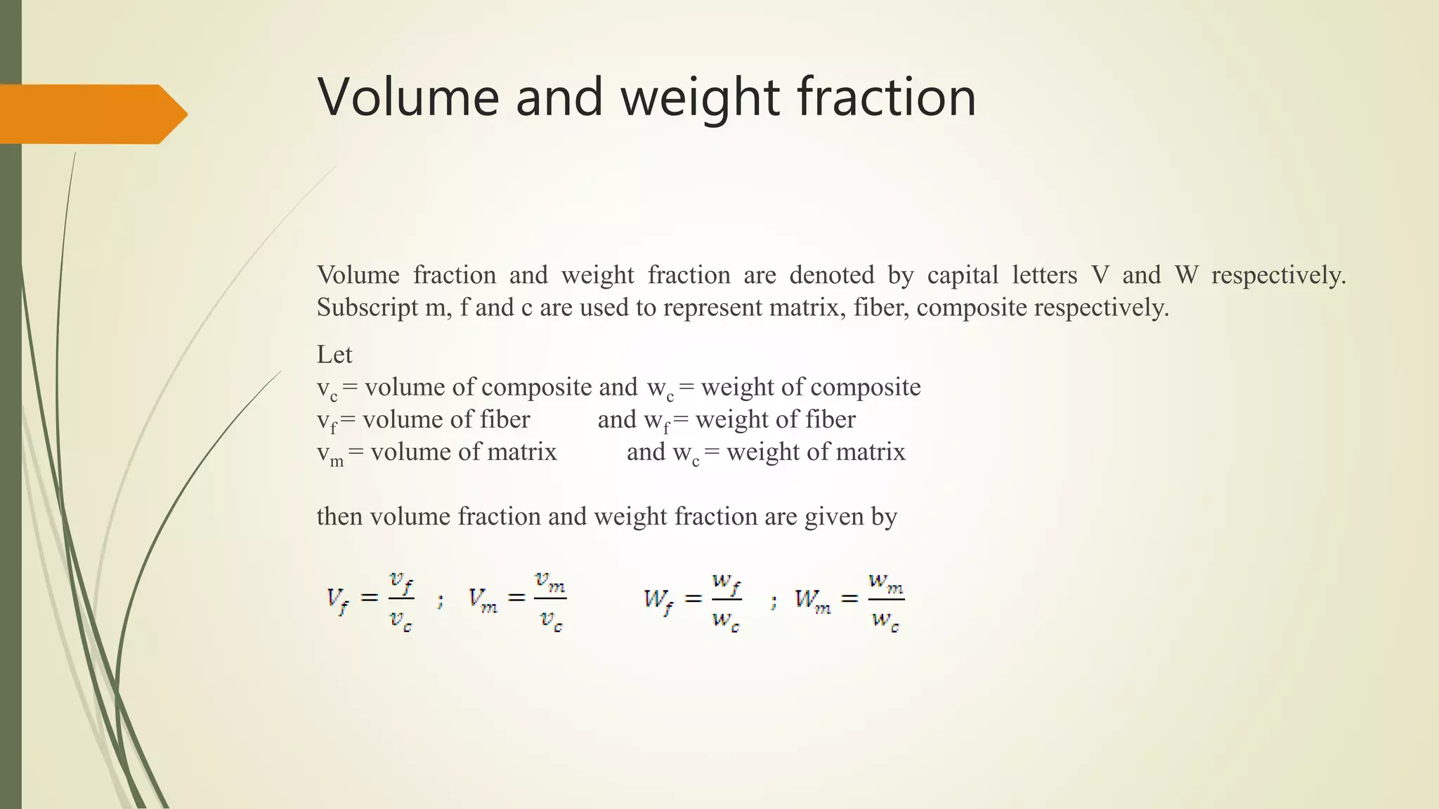 Volume and weight fraction
Volume fraction and weight fraction are denoted by capital letters V and W respectively.
Subscript m, f and c are used to represent matrix, fiber, composite respectively.
Let
vc = volume of composite and wc = weight of composite
vf = volume of fiber and wf = weight of fiber
vm = volume of matrix and wc = weight of matrix
then volume fraction and weight fraction are given by
 