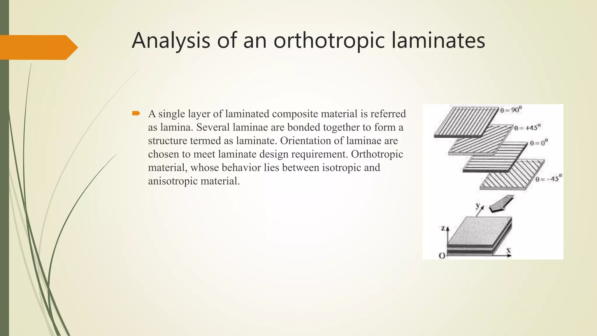 Analysis of an orthotropic laminates
 A single layer of laminated composite material is referred
as lamina. Several laminae are bonded together to form a
structure termed as laminate. Orientation of laminae are
chosen to meet laminate design requirement. Orthotropic
material, whose behavior lies between isotropic and
anisotropic material.
 