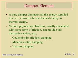 Mechanical System Modeling K. Craig 16
Damper Element
• A pure damper dissipates all the energy supplied
to it, i.e., converts the mechanical energy to
thermal energy.
• Various physical mechanisms, usually associated
with some form of friction, can provide this
dissipative action, e.g.,
– Coulomb (dry friction) damping
– Material (solid) damping
– Viscous damping
 