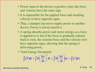 Mechanical System Modeling K. Craig 20
• Power input to the device is positive since the force
and velocity have the same sign.
• It is impossible for the applied force and resulting
velocity to have opposite signs.
• Thus, a damper can never supply power to another
device; Power is always positive.
• A spring absorbs power and stores energy as a force
is applied to it, but if the force is gradually relaxed
back to zero, the external force and the velocity now
have opposite signs, showing that the spring is
delivering power.
• Total Energy Dissipated
( ) ( )
2
dx dx
P dt B dt B dx f dx
dt dt
⎛ ⎞ ⎛ ⎞
= = =⎜ ⎟ ⎜ ⎟
⎝ ⎠ ⎝ ⎠
∫ ∫ ∫ ∫
 