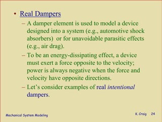 Mechanical System Modeling K. Craig 24
• Real Dampers
– A damper element is used to model a device
designed into a system (e.g., automotive shock
absorbers) or for unavoidable parasitic effects
(e.g., air drag).
– To be an energy-dissipating effect, a device
must exert a force opposite to the velocity;
power is always negative when the force and
velocity have opposite directions.
– Let’s consider examples of real intentional
dampers.
 