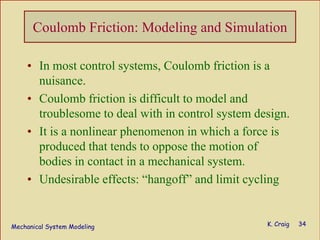 Mechanical System Modeling K. Craig 34
Coulomb Friction: Modeling and Simulation
• In most control systems, Coulomb friction is a
nuisance.
• Coulomb friction is difficult to model and
troublesome to deal with in control system design.
• It is a nonlinear phenomenon in which a force is
produced that tends to oppose the motion of
bodies in contact in a mechanical system.
• Undesirable effects: “hangoff” and limit cycling
 