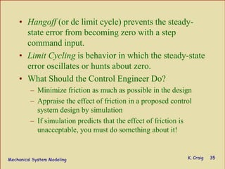 Mechanical System Modeling K. Craig 35
• Hangoff (or dc limit cycle) prevents the steady-
state error from becoming zero with a step
command input.
• Limit Cycling is behavior in which the steady-state
error oscillates or hunts about zero.
• What Should the Control Engineer Do?
– Minimize friction as much as possible in the design
– Appraise the effect of friction in a proposed control
system design by simulation
– If simulation predicts that the effect of friction is
unacceptable, you must do something about it!
 