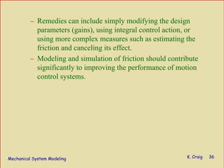 Mechanical System Modeling K. Craig 36
– Remedies can include simply modifying the design
parameters (gains), using integral control action, or
using more complex measures such as estimating the
friction and canceling its effect.
– Modeling and simulation of friction should contribute
significantly to improving the performance of motion
control systems.
 