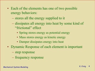 Mechanical System Modeling K. Craig 4
• Each of the elements has one of two possible
energy behaviors:
– stores all the energy supplied to it
– dissipates all energy into heat by some kind of
“frictional” effect
• Spring stores energy as potential energy
• Mass stores energy as kinetic energy
• Damper dissipates energy into heat
• Dynamic Response of each element is important
– step response
– frequency response
 