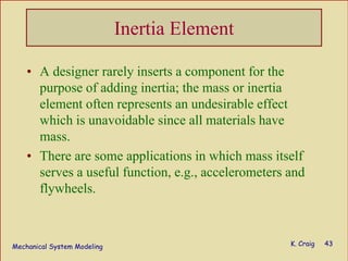 Mechanical System Modeling K. Craig 43
Inertia Element
• A designer rarely inserts a component for the
purpose of adding inertia; the mass or inertia
element often represents an undesirable effect
which is unavoidable since all materials have
mass.
• There are some applications in which mass itself
serves a useful function, e.g., accelerometers and
flywheels.
 