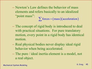 Mechanical System Modeling K. Craig 45
– Newton’s Law defines the behavior of mass
elements and refers basically to an idealized
“point mass”:
– The concept of rigid body is introduced to deal
with practical situations. For pure translatory
motion, every point in a rigid body has identical
motion.
– Real physical bodies never display ideal rigid
behavior when being accelerated.
– The pure / ideal inertia element is a model, not
a real object.
( )( )forces mass acceleration=∑
 