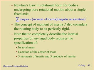 Mechanical System Modeling K. Craig 47
– Newton’s Law in rotational form for bodies
undergoing pure rotational motion about a single
fixed axis:
– The concept of moment of inertia J also considers
the rotating body to be perfectly rigid.
– Note that to completely describe the inertial
properties of any rigid body requires the
specification of:
• Its total mass
• Location of the center of mass
• 3 moments of inertia and 3 products of inertia
( )( )torques moment of inertia angular acceleration=∑
 