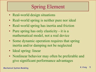 Mechanical System Modeling K. Craig 5
Spring Element
• Real-world design situations
• Real-world spring is neither pure nor ideal
• Real-world spring has inertia and friction
• Pure spring has only elasticity - it is a
mathematical model, not a real device
• Some dynamic operation requires that spring
inertia and/or damping not be neglected
• Ideal spring: linear
• Nonlinear behavior may often be preferable and
give significant performance advantages
 
