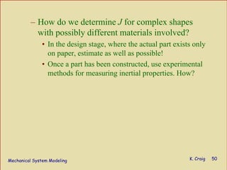 Mechanical System Modeling K. Craig 50
– How do we determine J for complex shapes
with possibly different materials involved?
• In the design stage, where the actual part exists only
on paper, estimate as well as possible!
• Once a part has been constructed, use experimental
methods for measuring inertial properties. How?
 