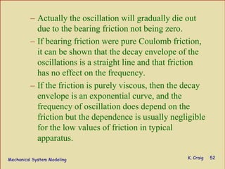 Mechanical System Modeling K. Craig 52
– Actually the oscillation will gradually die out
due to the bearing friction not being zero.
– If bearing friction were pure Coulomb friction,
it can be shown that the decay envelope of the
oscillations is a straight line and that friction
has no effect on the frequency.
– If the friction is purely viscous, then the decay
envelope is an exponential curve, and the
frequency of oscillation does depend on the
friction but the dependence is usually negligible
for the low values of friction in typical
apparatus.
 