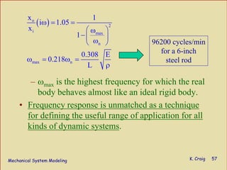 Mechanical System Modeling K. Craig 57
– ωmax is the highest frequency for which the real
body behaves almost like an ideal rigid body.
• Frequency response is unmatched as a technique
for defining the useful range of application for all
kinds of dynamic systems.
( )o
2
i max
n
max n
x 1
i 1.05
x
1
0.308 E
0.218
L
ω = =
⎛ ⎞ω
−⎜ ⎟ω⎝ ⎠
ω = ω =
ρ
96200 cycles/min
for a 6-inch
steel rod
 