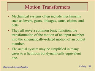 Mechanical System Modeling K. Craig 58
Motion Transformers
• Mechanical systems often include mechanisms
such as levers, gears, linkages, cams, chains, and
belts.
• They all serve a common basic function, the
transformation of the motion of an input member
into the kinematically-related motion of an output
member.
• The actual system may be simplified in many
cases to a fictitious but dynamically equivalent
one.
 