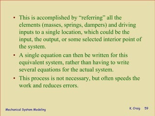 Mechanical System Modeling K. Craig 59
• This is accomplished by “referring” all the
elements (masses, springs, dampers) and driving
inputs to a single location, which could be the
input, the output, or some selected interior point of
the system.
• A single equation can then be written for this
equivalent system, rather than having to write
several equations for the actual system.
• This process is not necessary, but often speeds the
work and reduces errors.
 