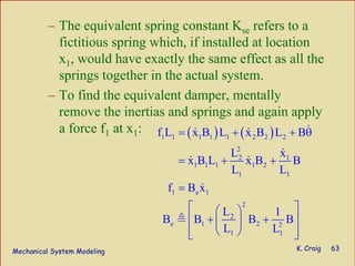 Mechanical System Modeling K. Craig 63
– The equivalent spring constant Kse refers to a
fictitious spring which, if installed at location
x1, would have exactly the same effect as all the
springs together in the actual system.
– To find the equivalent damper, mentally
remove the inertias and springs and again apply
a force f1 at x1: ( ) ( )1 1 1 1 1 2 2 2
2
2 1
1 1 1 1 2
1 1
1 e 1
2
2
e 1 2 2
1 1
f L x B L x B L B
L x
x B L x B B
L L
f B x
L 1
B B B B
L L
= + + θ
= + +
=
⎡ ⎤⎛ ⎞
+ +⎢ ⎥⎜ ⎟
⎢ ⎥⎝ ⎠⎣ ⎦
 