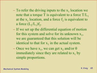Mechanical System Modeling K. Craig 65
– To refer the driving inputs to the x1 location we
note that a torque T is equivalent to a force T/L1
at the x1 location, and a force f2 is equivalent to
a force (L2/L1)f2.
– If we set up the differential equation of motion
for this system and solve for its unknown x1,
we are guaranteed that this solution will be
identical to that for x1 in the actual system.
– Once we have x1, we can get x2 and/or θ
immediately since they are related to x1 by
simple proportions.
 