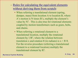 Mechanical System Modeling K. Craig 66
– Rules for calculating the equivalent elements
without deriving them from scratch:
• When referring a translational element (spring,
damper, mass) from location A to location B, where
A’s motion is N times B’s, multiply the element’s
value by N2. This is also true for rotational elements
coupled by motion transformers such as gears, belts,
and chains.
• When referring a rotational element to a
translational location, multiply the rotational
element by 1/R2, where the relation between
translation x and rotation θ (in radians) is x = R θ.
For the reverse procedure (referring a translational
element to a rotational location) multiply the
translational element by R2.
 