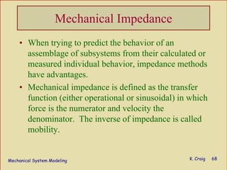 Mechanical System Modeling K. Craig 68
Mechanical Impedance
• When trying to predict the behavior of an
assemblage of subsystems from their calculated or
measured individual behavior, impedance methods
have advantages.
• Mechanical impedance is defined as the transfer
function (either operational or sinusoidal) in which
force is the numerator and velocity the
denominator. The inverse of impedance is called
mobility.
 