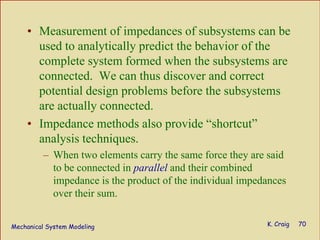 Mechanical System Modeling K. Craig 70
• Measurement of impedances of subsystems can be
used to analytically predict the behavior of the
complete system formed when the subsystems are
connected. We can thus discover and correct
potential design problems before the subsystems
are actually connected.
• Impedance methods also provide “shortcut”
analysis techniques.
– When two elements carry the same force they are said
to be connected in parallel and their combined
impedance is the product of the individual impedances
over their sum.
 
