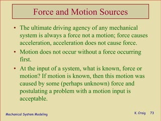 Mechanical System Modeling K. Craig 73
Force and Motion Sources
• The ultimate driving agency of any mechanical
system is always a force not a motion; force causes
acceleration, acceleration does not cause force.
• Motion does not occur without a force occurring
first.
• At the input of a system, what is known, force or
motion? If motion is known, then this motion was
caused by some (perhaps unknown) force and
postulating a problem with a motion input is
acceptable.
 