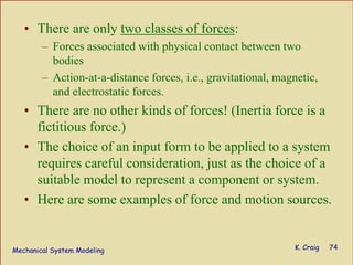 Mechanical System Modeling K. Craig 74
• There are only two classes of forces:
– Forces associated with physical contact between two
bodies
– Action-at-a-distance forces, i.e., gravitational, magnetic,
and electrostatic forces.
• There are no other kinds of forces! (Inertia force is a
fictitious force.)
• The choice of an input form to be applied to a system
requires careful consideration, just as the choice of a
suitable model to represent a component or system.
• Here are some examples of force and motion sources.
 