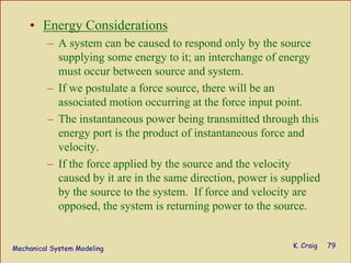 Mechanical System Modeling K. Craig 79
• Energy Considerations
– A system can be caused to respond only by the source
supplying some energy to it; an interchange of energy
must occur between source and system.
– If we postulate a force source, there will be an
associated motion occurring at the force input point.
– The instantaneous power being transmitted through this
energy port is the product of instantaneous force and
velocity.
– If the force applied by the source and the velocity
caused by it are in the same direction, power is supplied
by the source to the system. If force and velocity are
opposed, the system is returning power to the source.
 